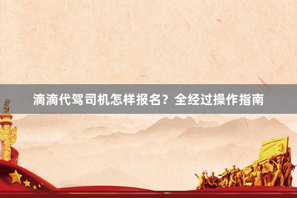 滴滴代驾司机怎样报名？全经过操作指南