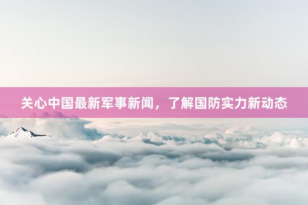 关心中国最新军事新闻，了解国防实力新动态