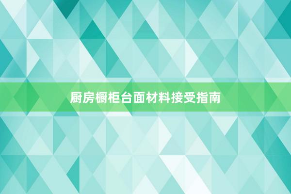 厨房橱柜台面材料接受指南