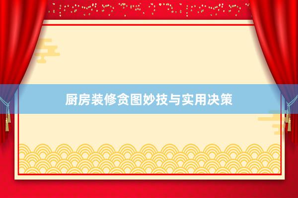 厨房装修贪图妙技与实用决策