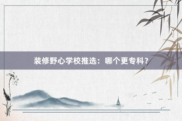 装修野心学校推选：哪个更专科？