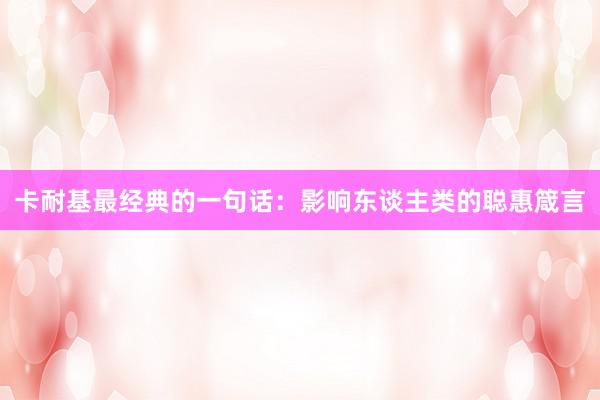 卡耐基最经典的一句话：影响东谈主类的聪惠箴言