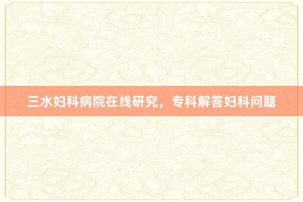 三水妇科病院在线研究，专科解答妇科问题