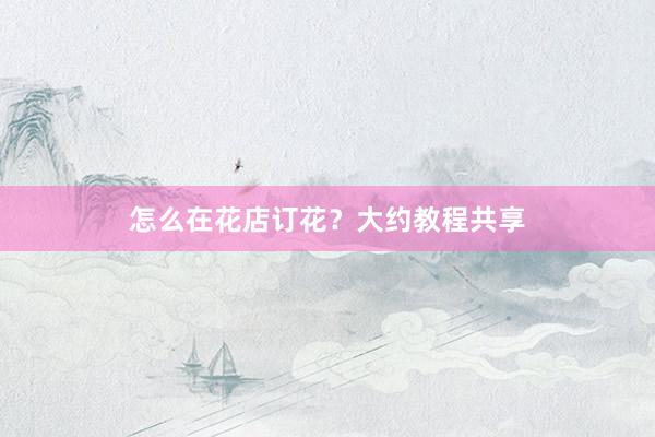 怎么在花店订花？大约教程共享